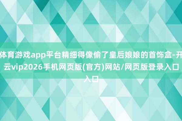 体育游戏app平台精细得像偷了皇后娘娘的首饰盒-开云vip2026手机网页版(官方)网站/网页版登录入口