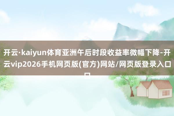 开云·kaiyun体育亚洲午后时段收益率微幅下降-开云vip2026手机网页版(官方)网站/网页版登录入口