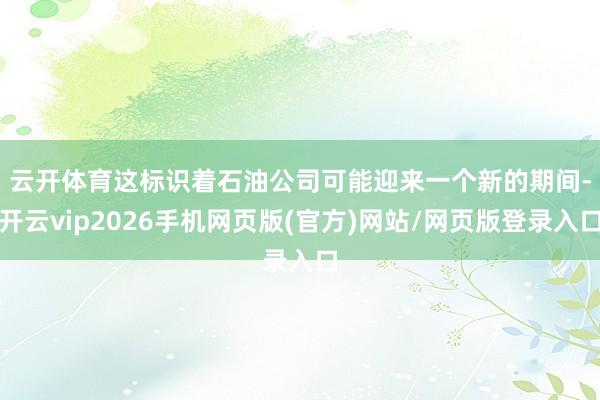 云开体育　　这标识着石油公司可能迎来一个新的期间-开云vip2026手机网页版(官方)网站/网页版登录入口