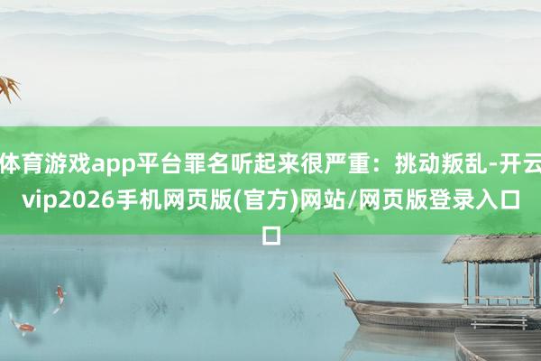 体育游戏app平台罪名听起来很严重:挑动叛乱-开云vip2026手机网页版(官方)网站/网页版登录入口
