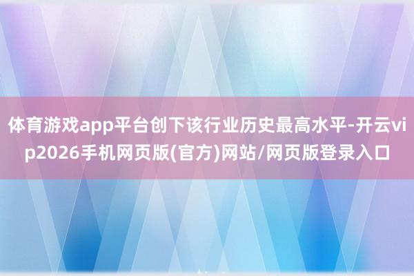 体育游戏app平台创下该行业历史最高水平-开云vip2026手机网页版(官方)网站/网页版登录入口