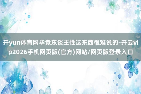 开yun体育网毕竟东谈主性这东西很难说的-开云vip2026手机网页版(官方)网站/网页版登录入口